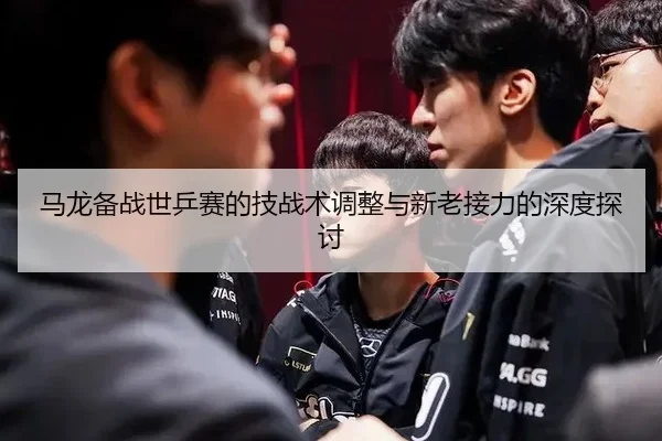马龙备战世乒赛的技战术调整与新老接力的深度探讨