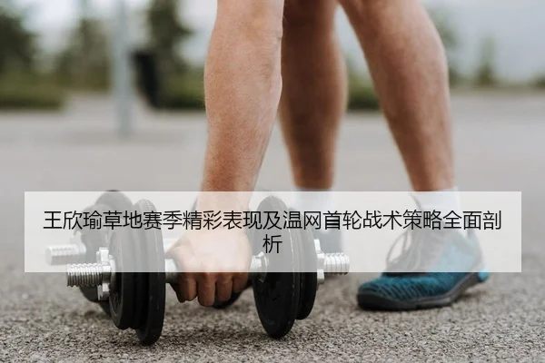 王欣瑜草地赛季精彩表现及温网首轮战术策略全面剖析